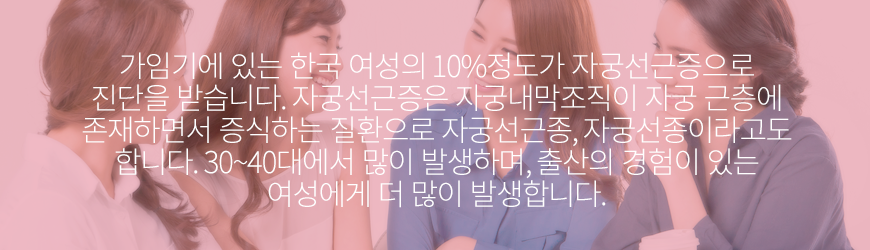 가임기에 있는 한국 여성의 10%정도가 자궁선근증으로 진단을 받습니다. 자궁선근증은 자궁내막조직이 자궁 근층에 존재하면서 증식하는 질환으로 자궁선근종, 자궁선종이라고도 합니다. 30~40대에서 많이 발생하며, 출산의 경험이 있는 여성에게 더 많이 발생합니다.