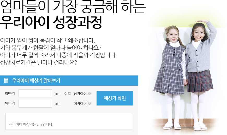 엄마들이 가장 궁금해 하는 우리아이 성장과정 아이가 입이 짧아 몸집이 작고 왜소합니다. 키와 몸무게가 한달에 얼마나 늘어야 하나요? 아이가 너무 일찍 자라서 나중에 작을까 걱정입니다. 성장치료기간은 얼마나 걸리나요? 우리아이 예상키 알아보기 예상키 확인